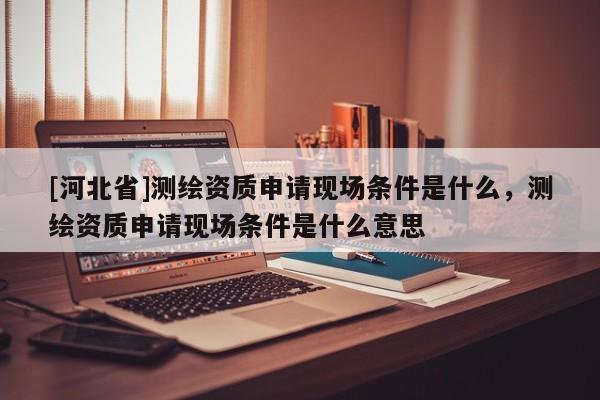[河北省]測繪資質(zhì)申請現(xiàn)場條件是什么，測繪資質(zhì)申請現(xiàn)場條件是什么意思