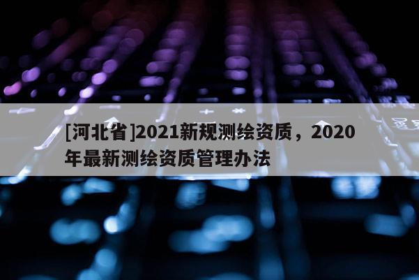 [河北省]2021新規(guī)測繪資質(zhì)，2020年最新測繪資質(zhì)管理辦法