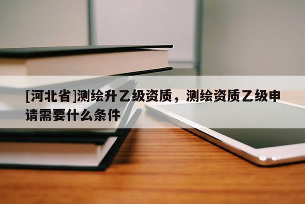 [河北省]測繪升乙級資質(zhì)，測繪資質(zhì)乙級申請需要什么條件