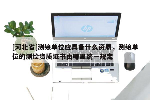 [河北省]測(cè)繪單位應(yīng)具備什么資質(zhì)，測(cè)繪單位的測(cè)繪資質(zhì)證書(shū)由哪里統(tǒng)一規(guī)定
