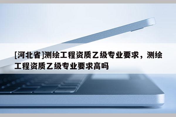 [河北省]測繪工程資質(zhì)乙級專業(yè)要求，測繪工程資質(zhì)乙級專業(yè)要求高嗎