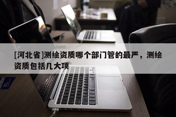 [河北省]測繪資質(zhì)哪個部門管的最嚴(yán)，測繪資質(zhì)包括幾大項(xiàng)