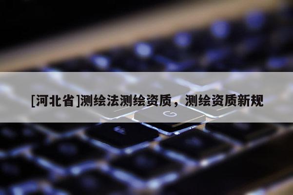 [河北省]測繪法測繪資質(zhì)，測繪資質(zhì)新規(guī)