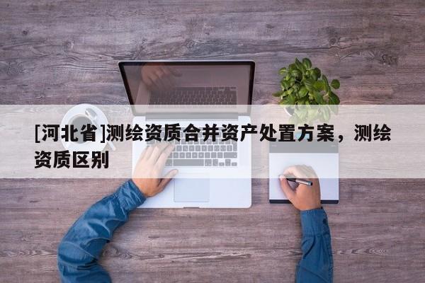 [河北省]測(cè)繪資質(zhì)合并資產(chǎn)處置方案，測(cè)繪資質(zhì)區(qū)別