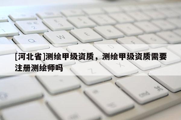 [河北省]測(cè)繪甲級(jí)資質(zhì)，測(cè)繪甲級(jí)資質(zhì)需要注冊(cè)測(cè)繪師嗎