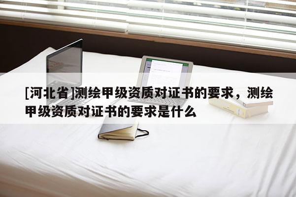 [河北省]測(cè)繪甲級(jí)資質(zhì)對(duì)證書的要求，測(cè)繪甲級(jí)資質(zhì)對(duì)證書的要求是什么