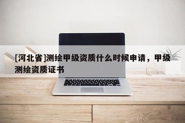 [河北省]測繪甲級資質(zhì)什么時候申請，甲級測繪資質(zhì)證書