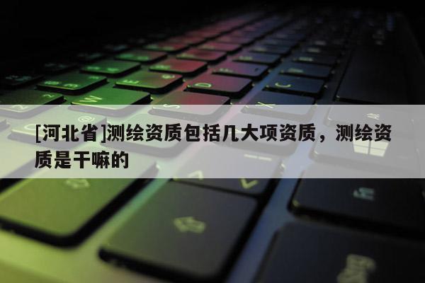 [河北省]測(cè)繪資質(zhì)包括幾大項(xiàng)資質(zhì)，測(cè)繪資質(zhì)是干嘛的