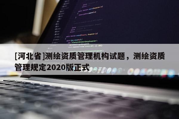 [河北省]測(cè)繪資質(zhì)管理機(jī)構(gòu)試題，測(cè)繪資質(zhì)管理規(guī)定2020版正式