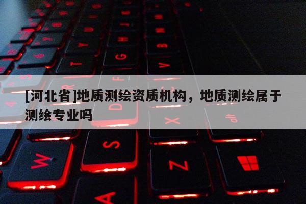 [河北省]地質(zhì)測繪資質(zhì)機構(gòu)，地質(zhì)測繪屬于測繪專業(yè)嗎