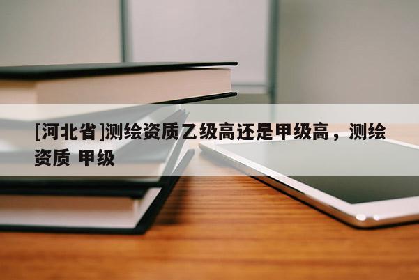 [河北省]測繪資質(zhì)乙級高還是甲級高，測繪資質(zhì) 甲級