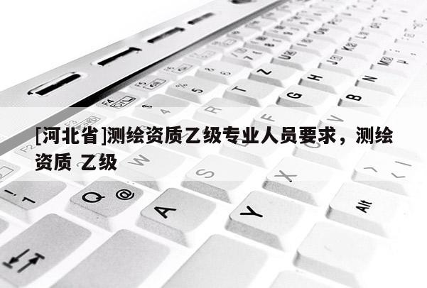 [河北省]測(cè)繪資質(zhì)乙級(jí)專(zhuān)業(yè)人員要求，測(cè)繪資質(zhì) 乙級(jí)
