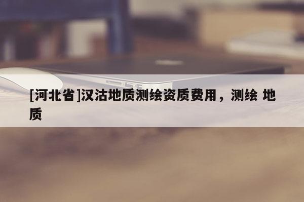 [河北省]漢沽地質(zhì)測(cè)繪資質(zhì)費(fèi)用，測(cè)繪 地質(zhì)