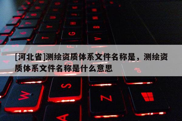 [河北省]測繪資質(zhì)體系文件名稱是，測繪資質(zhì)體系文件名稱是什么意思