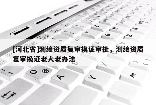 [河北省]測繪資質(zhì)復審換證審批，測繪資質(zhì)復審換證老人老辦法
