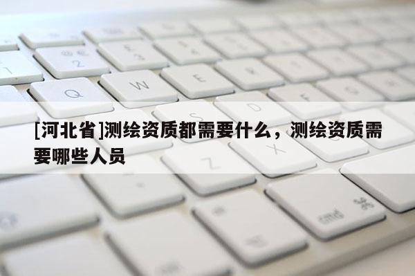 [河北省]測(cè)繪資質(zhì)都需要什么，測(cè)繪資質(zhì)需要哪些人員
