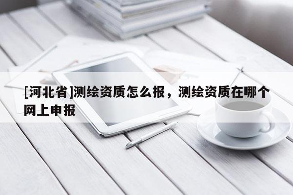 [河北省]測繪資質(zhì)怎么報，測繪資質(zhì)在哪個網(wǎng)上申報
