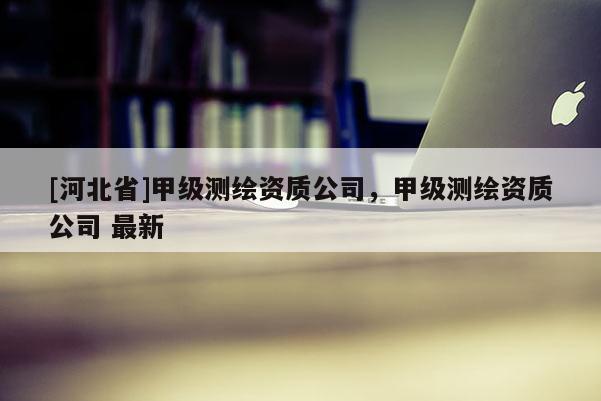 [河北省]甲級測繪資質公司，甲級測繪資質公司 最新