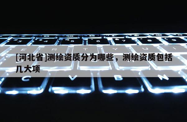 [河北省]測(cè)繪資質(zhì)分為哪些，測(cè)繪資質(zhì)包括幾大項(xiàng)