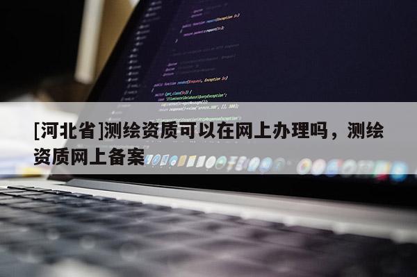 [河北省]測繪資質(zhì)可以在網(wǎng)上辦理嗎，測繪資質(zhì)網(wǎng)上備案