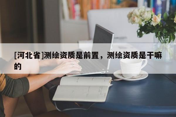 [河北省]測繪資質(zhì)是前置，測繪資質(zhì)是干嘛的