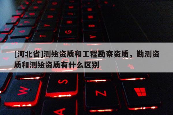 [河北省]測繪資質(zhì)和工程勘察資質(zhì)，勘測資質(zhì)和測繪資質(zhì)有什么區(qū)別