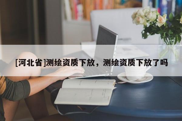 [河北省]測繪資質(zhì)下放，測繪資質(zhì)下放了嗎