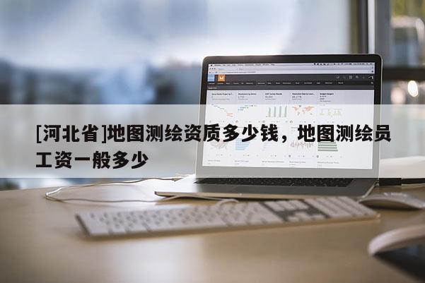 [河北省]地圖測繪資質(zhì)多少錢，地圖測繪員工資一般多少