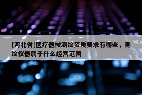 [河北省]醫(yī)療器械測繪資質要求有哪些，測繪儀器屬于什么經營范圍