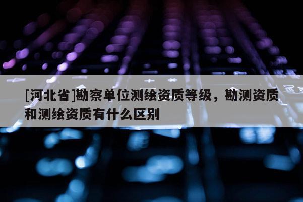 [河北省]勘察單位測繪資質(zhì)等級，勘測資質(zhì)和測繪資質(zhì)有什么區(qū)別