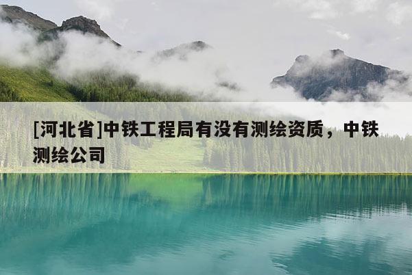 [河北省]中鐵工程局有沒有測繪資質(zhì)，中鐵測繪公司
