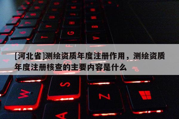 [河北省]測繪資質(zhì)年度注冊作用，測繪資質(zhì)年度注冊核查的主要內(nèi)容是什么
