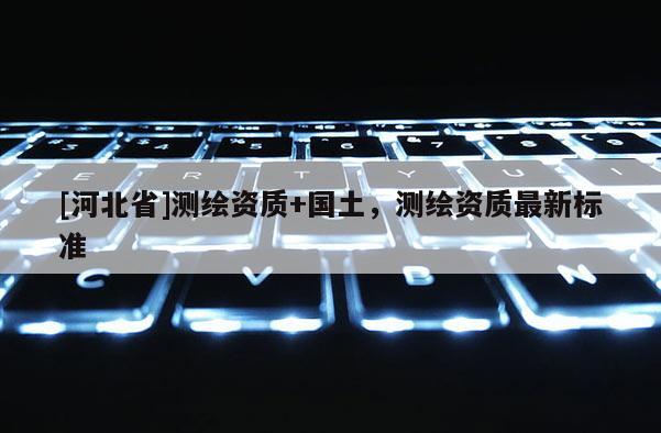 [河北省]測(cè)繪資質(zhì)+國(guó)土，測(cè)繪資質(zhì)最新標(biāo)準(zhǔn)