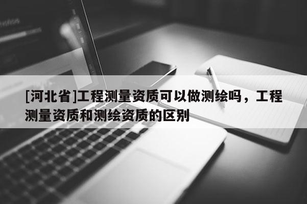 [河北省]工程測量資質(zhì)可以做測繪嗎，工程測量資質(zhì)和測繪資質(zhì)的區(qū)別