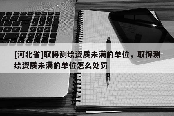 [河北省]取得測(cè)繪資質(zhì)未滿的單位，取得測(cè)繪資質(zhì)未滿的單位怎么處罰
