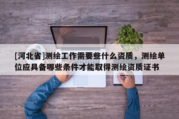 [河北省]測繪工作需要些什么資質(zhì)，測繪單位應(yīng)具備哪些條件才能取得測繪資質(zhì)證書