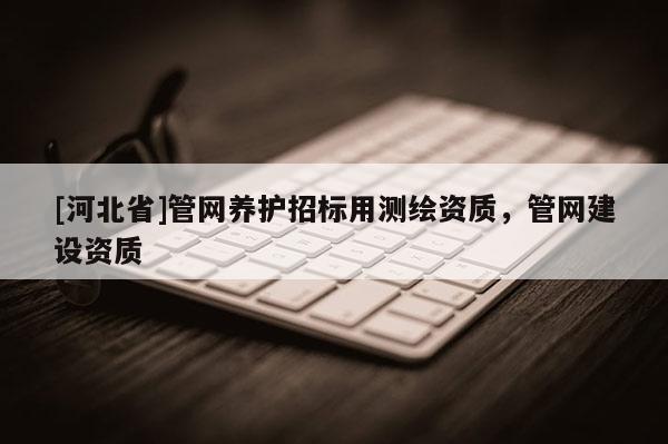 [河北省]管網(wǎng)養(yǎng)護(hù)招標(biāo)用測(cè)繪資質(zhì)，管網(wǎng)建設(shè)資質(zhì)