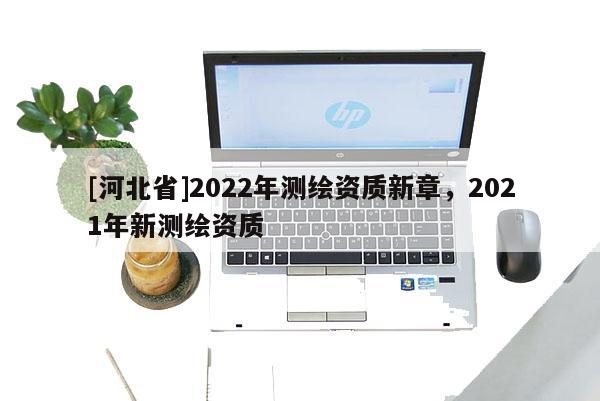 [河北省]2022年測繪資質(zhì)新章，2021年新測繪資質(zhì)