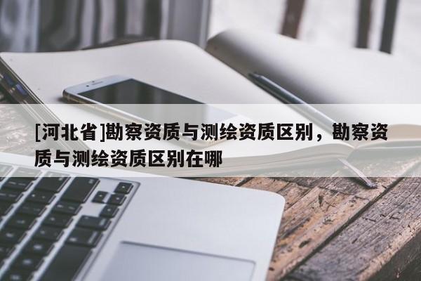 [河北省]勘察資質(zhì)與測繪資質(zhì)區(qū)別，勘察資質(zhì)與測繪資質(zhì)區(qū)別在哪