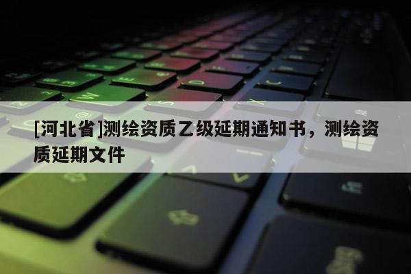 [河北省]測(cè)繪資質(zhì)乙級(jí)延期通知書(shū)，測(cè)繪資質(zhì)延期文件