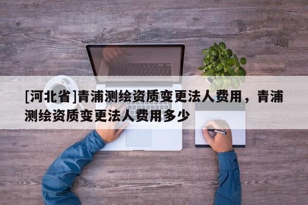 [河北省]青浦測繪資質(zhì)變更法人費用，青浦測繪資質(zhì)變更法人費用多少