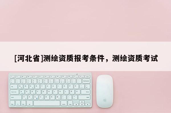 [河北省]測(cè)繪資質(zhì)報(bào)考條件，測(cè)繪資質(zhì)考試