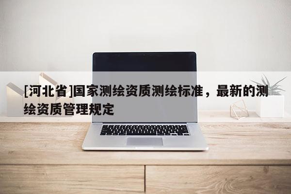[河北省]國(guó)家測(cè)繪資質(zhì)測(cè)繪標(biāo)準(zhǔn)，最新的測(cè)繪資質(zhì)管理規(guī)定