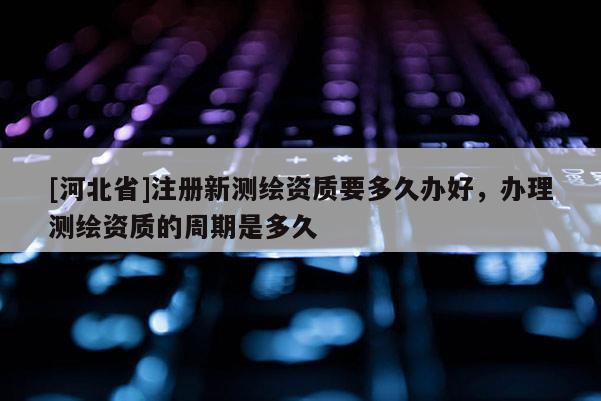 [河北省]注冊(cè)新測(cè)繪資質(zhì)要多久辦好，辦理測(cè)繪資質(zhì)的周期是多久