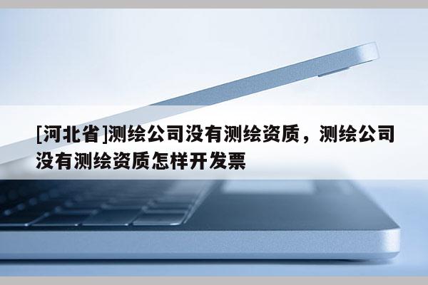 [河北省]測(cè)繪公司沒(méi)有測(cè)繪資質(zhì)，測(cè)繪公司沒(méi)有測(cè)繪資質(zhì)怎樣開(kāi)發(fā)票