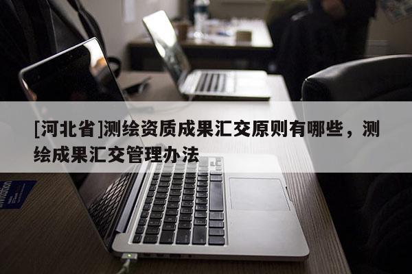 [河北省]測(cè)繪資質(zhì)成果匯交原則有哪些，測(cè)繪成果匯交管理辦法