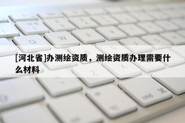 [河北省]辦測繪資質(zhì)，測繪資質(zhì)辦理需要什么材料