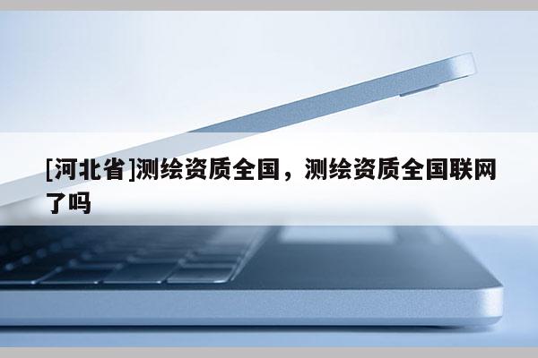 [河北省]測繪資質(zhì)全國，測繪資質(zhì)全國聯(lián)網(wǎng)了嗎