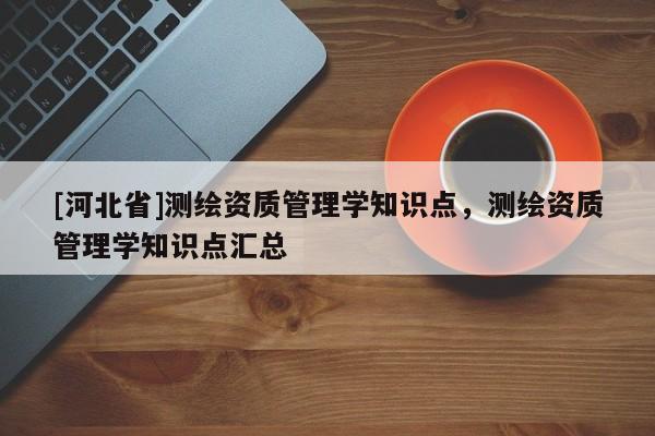 [河北省]測繪資質(zhì)管理學(xué)知識點(diǎn)，測繪資質(zhì)管理學(xué)知識點(diǎn)匯總
