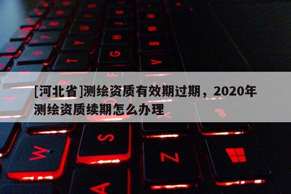[河北省]測繪資質(zhì)有效期過期，2020年測繪資質(zhì)續(xù)期怎么辦理